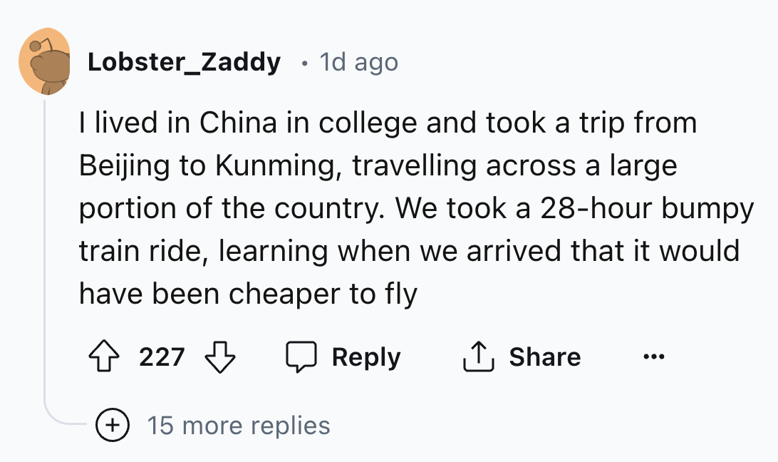 number - Lobster Zaddy 1d ago I lived in China in college and took a trip from Beijing to Kunming, travelling across a large portion of the country. We took a 28hour bumpy train ride, learning when we arrived that it would. have been cheaper to fly 227 15